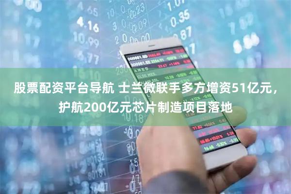 股票配资平台导航 士兰微联手多方增资51亿元,护航200亿元芯片制造项目落地