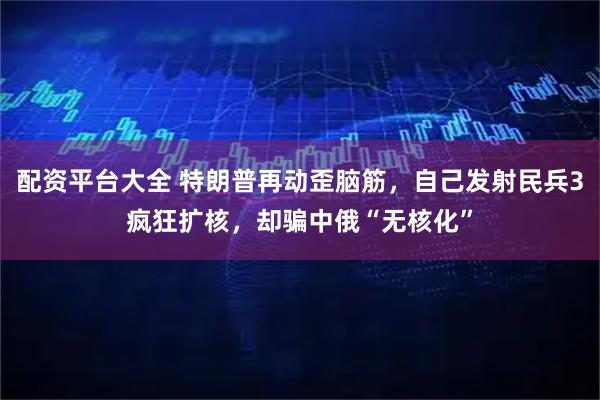 配资平台大全 特朗普再动歪脑筋，自己发射民兵3疯狂扩核，却骗中俄“无核化”