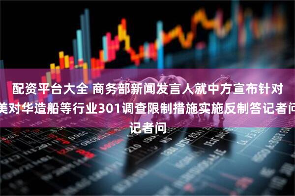 配资平台大全 商务部新闻发言人就中方宣布针对美对华造船等行业301调查限制措施实施反制答记者问