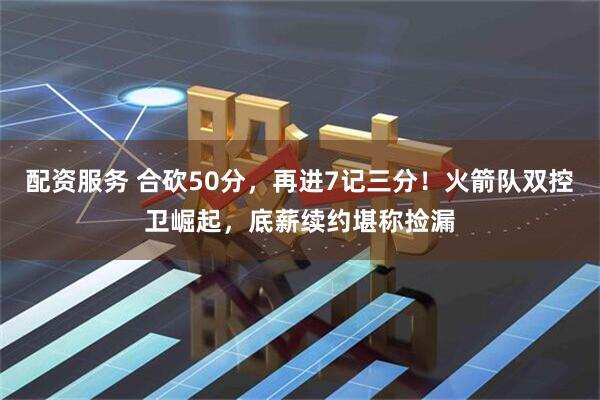 配资服务 合砍50分，再进7记三分！火箭队双控卫崛起，底薪续约堪称捡漏