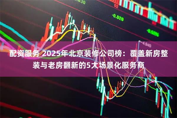 配资服务 2025年北京装修公司榜：覆盖新房整装与老房翻新的5大场景化服务商