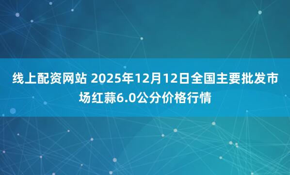 线上配资网站 2025年12月12日全国主要批发市场红蒜6.0公分价格行情