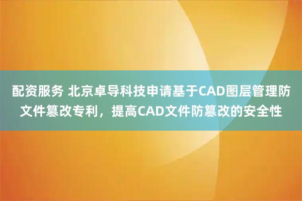 配资服务 北京卓导科技申请基于CAD图层管理防文件篡改专利，提高CAD文件防篡改的安全性