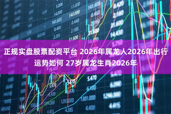 正规实盘股票配资平台 2026年属龙人2026年出行运势如何 27岁属龙生肖2026年