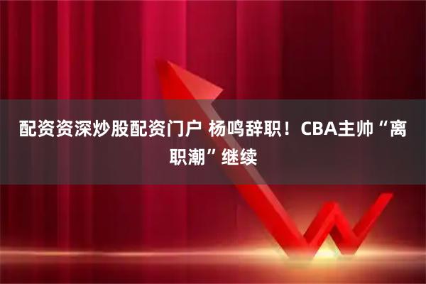 配资资深炒股配资门户 杨鸣辞职！CBA主帅“离职潮”继续