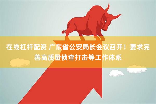 在线杠杆配资 广东省公安局长会议召开！要求完善高质量侦查打击等工作体系