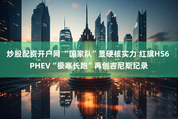炒股配资开户网 “国家队”显硬核实力 红旗HS6 PHEV“极寒长跑”再创吉尼斯纪录