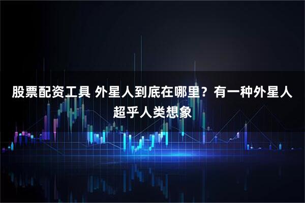股票配资工具 外星人到底在哪里？有一种外星人超乎人类想象