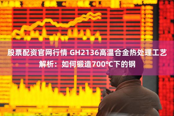 股票配资官网行情 GH2136高温合金热处理工艺解析：如何锻造700℃下的钢