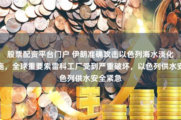 股票配资平台门户 伊朗准确攻击以色列海水淡化关键设施，全球重要索雷科工厂受到严重破坏，以色列供水安全紧急