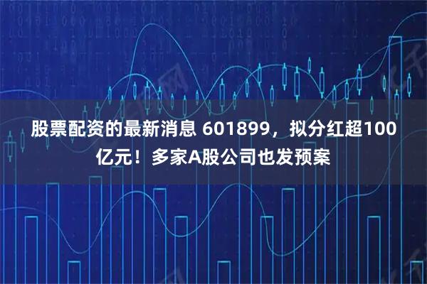 股票配资的最新消息 601899，拟分红超100亿元！多家A股公司也发预案