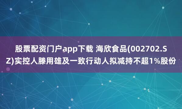 股票配资门户app下载 海欣食品(002702.SZ)实控人滕用雄及一致行动人拟减持不超1%股份