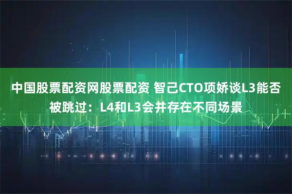 中国股票配资网股票配资 智己CTO项娇谈L3能否被跳过：L4和L3会并存在不同场景