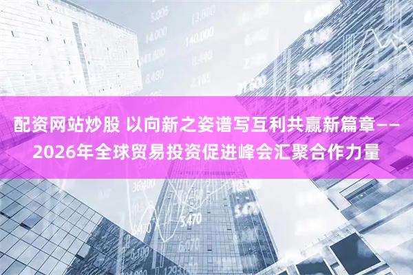配资网站炒股 以向新之姿谱写互利共赢新篇章——2026年全球贸易投资促进峰会汇聚合作力量