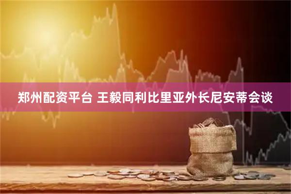 郑州配资平台 王毅同利比里亚外长尼安蒂会谈