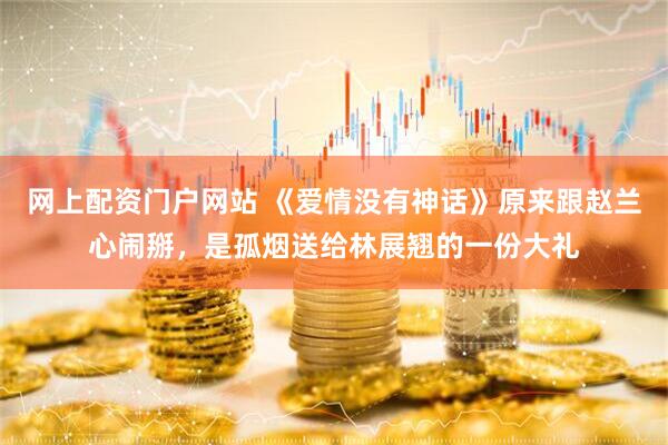 网上配资门户网站 《爱情没有神话》原来跟赵兰心闹掰，是孤烟送给林展翘的一份大礼