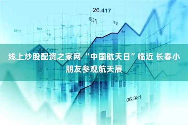 线上炒股配资之家网 “中国航天日”临近 长春小朋友参观航天展