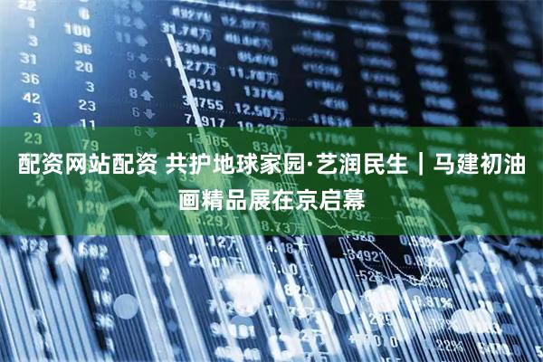 配资网站配资 共护地球家园·艺润民生｜马建初油画精品展在京启幕