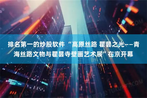 排名第一的炒股软件 “高原丝路 瞿昙之光——青海丝路文物与瞿昙寺壁画艺术展”在京开幕