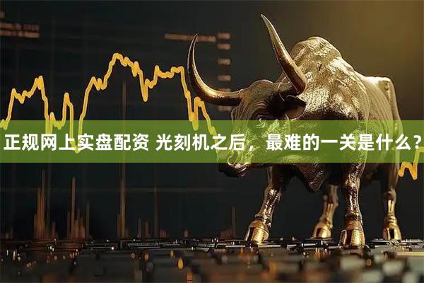 正规网上实盘配资 光刻机之后，最难的一关是什么？